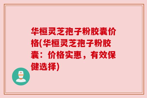 华桓灵芝孢子粉胶囊价格(华桓灵芝孢子粉胶囊：价格实惠，有效保健选择)