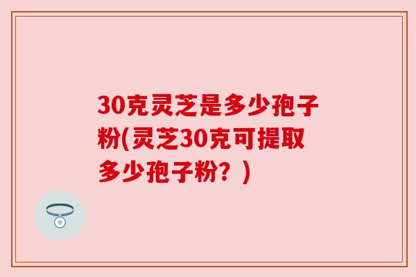 30克灵芝是多少孢子粉(灵芝30克可提取多少孢子粉？)