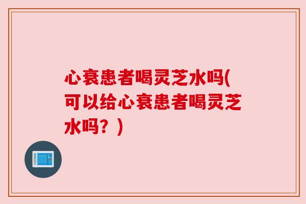 心衰患者喝灵芝水吗(可以给心衰患者喝灵芝水吗？)