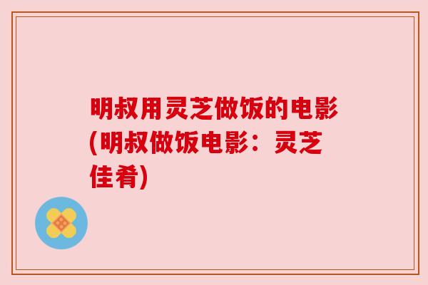 明叔用灵芝做饭的电影(明叔做饭电影：灵芝佳肴)