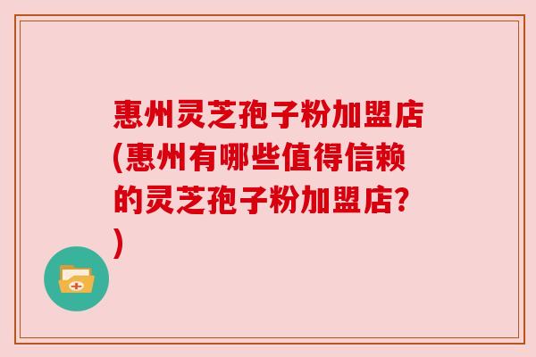 惠州灵芝孢子粉加盟店(惠州有哪些值得信赖的灵芝孢子粉加盟店？)