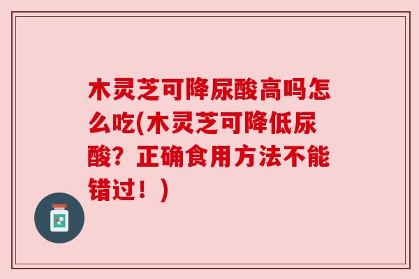 木灵芝可降尿酸高吗怎么吃(木灵芝可降低尿酸？正确食用方法不能错过！)