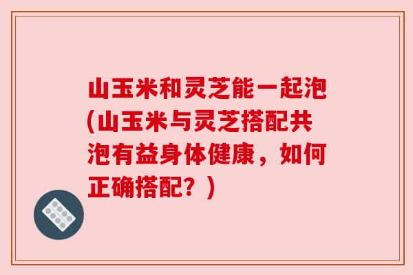 山玉米和灵芝能一起泡(山玉米与灵芝搭配共泡有益身体健康，如何正确搭配？)