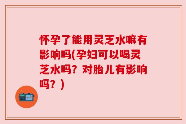 怀孕了能用灵芝水嘛有影响吗(孕妇可以喝灵芝水吗？对胎儿有影响吗？)