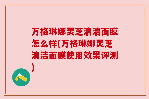 万格琳娜灵芝清洁面膜怎么样(万格琳娜灵芝清洁面膜使用效果评测)