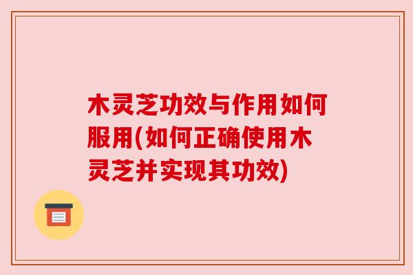 木灵芝功效与作用如何服用(如何正确使用木灵芝并实现其功效)