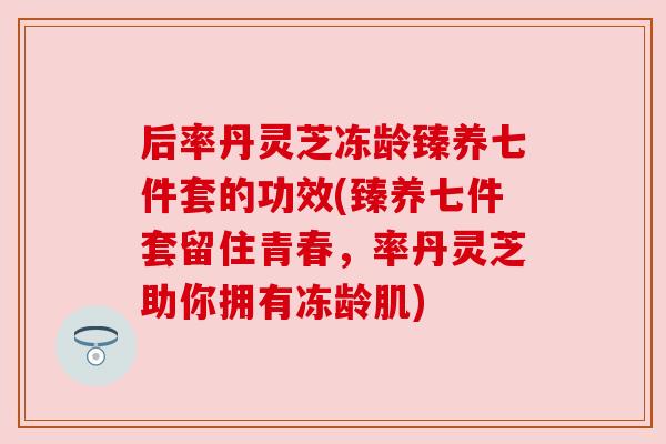 后率丹灵芝冻龄臻养七件套的功效(臻养七件套留住青春，率丹灵芝助你拥有冻龄肌)