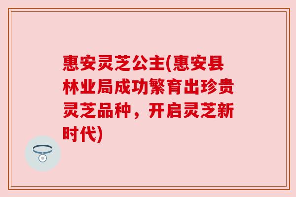 惠安灵芝公主(惠安县林业局成功繁育出珍贵灵芝品种，开启灵芝新时代)