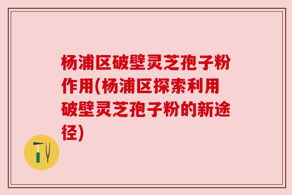 杨浦区破壁灵芝孢子粉作用(杨浦区探索利用破壁灵芝孢子粉的新途径)