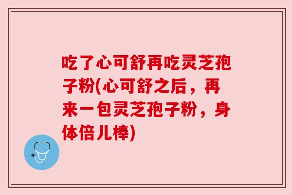 吃了心可舒再吃灵芝孢子粉(心可舒之后，再来一包灵芝孢子粉，身体倍儿棒)