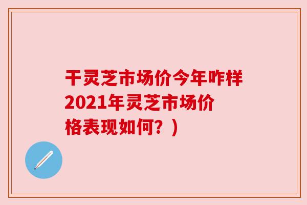 干灵芝市场价今年咋样2021年灵芝市场价格表现如何？)