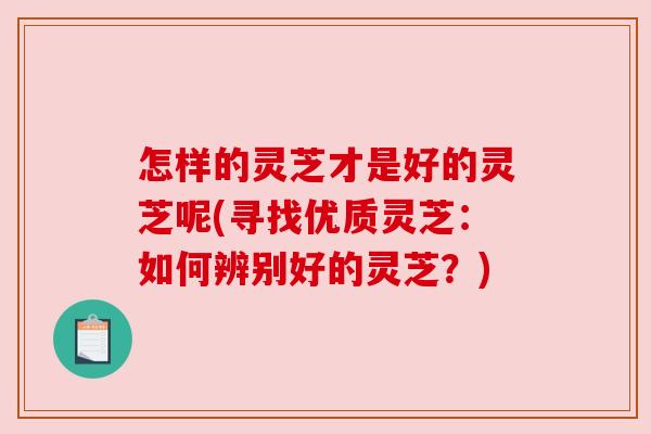 怎样的灵芝才是好的灵芝呢(寻找优质灵芝：如何辨别好的灵芝？)