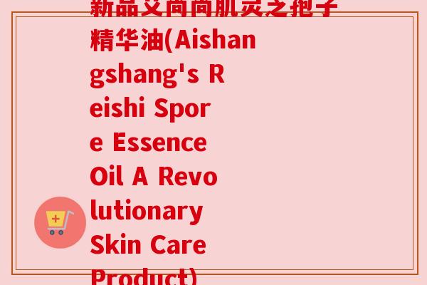 新品艾尚尚肌灵芝孢子精华油(Aishangshang's Reishi Spore Essence Oil A Revolutionary Skin Care Product)