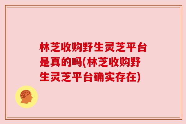 林芝收购野生灵芝平台是真的吗(林芝收购野生灵芝平台确实存在)