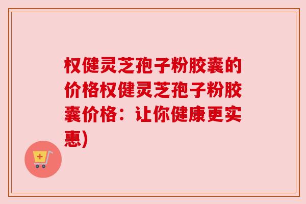 权健灵芝孢子粉胶囊的价格权健灵芝孢子粉胶囊价格：让你健康更实惠)