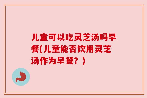 儿童可以吃灵芝汤吗早餐(儿童能否饮用灵芝汤作为早餐？)