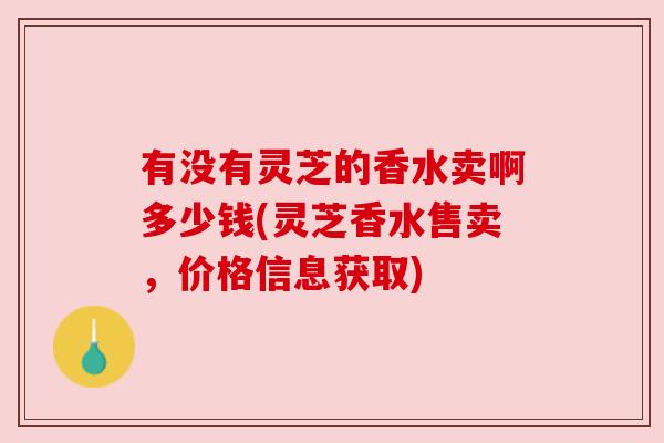 有没有灵芝的香水卖啊多少钱(灵芝香水售卖，价格信息获取)