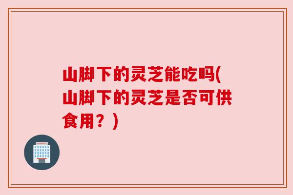 山脚下的灵芝能吃吗(山脚下的灵芝是否可供食用？)