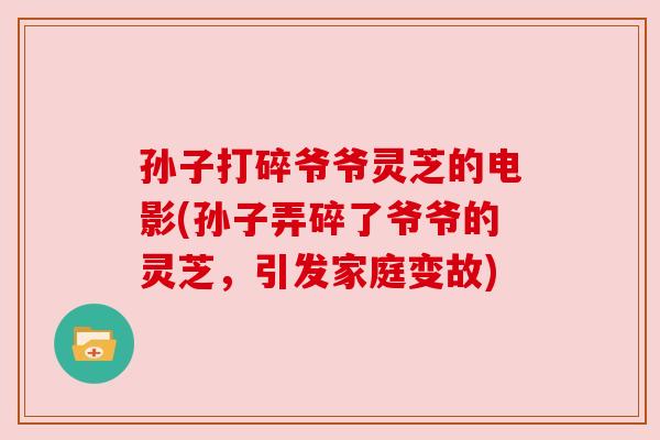 孙子打碎爷爷灵芝的电影(孙子弄碎了爷爷的灵芝，引发家庭变故)