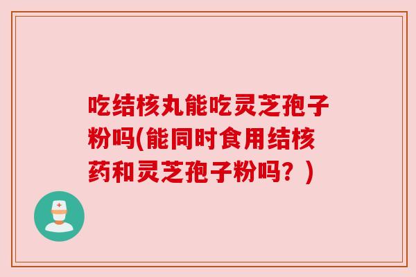 吃结核丸能吃灵芝孢子粉吗(能同时食用结核药和灵芝孢子粉吗？)