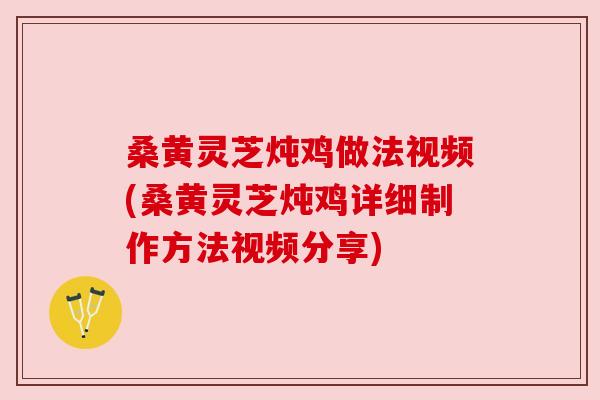 桑黄灵芝炖鸡做法视频(桑黄灵芝炖鸡详细制作方法视频分享)