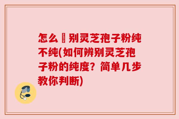 怎么辧别灵芝孢子粉纯不纯(如何辨别灵芝孢子粉的纯度？简单几步教你判断)