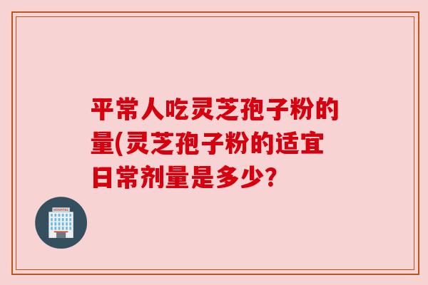 平常人吃灵芝孢子粉的量(灵芝孢子粉的适宜日常剂量是多少？