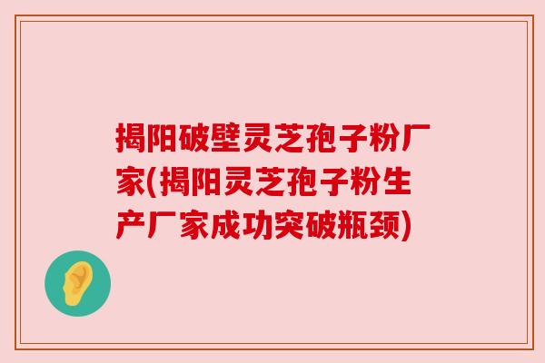 揭阳破壁灵芝孢子粉厂家(揭阳灵芝孢子粉生产厂家成功突破瓶颈)