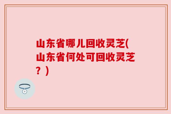 山东省哪儿回收灵芝(山东省何处可回收灵芝？)