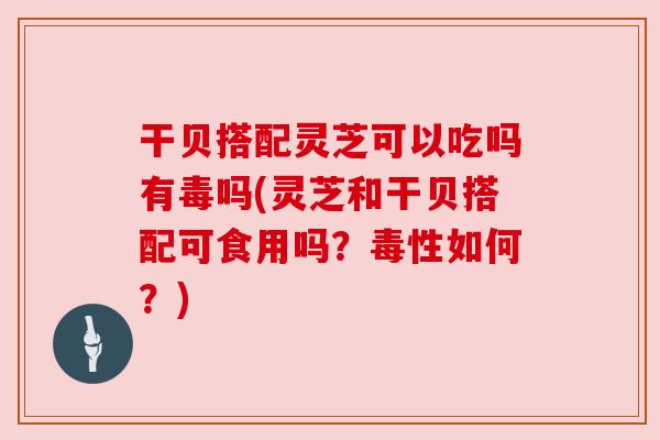 干贝搭配灵芝可以吃吗有毒吗(灵芝和干贝搭配可食用吗？毒性如何？)