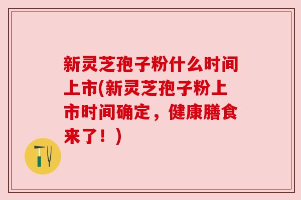 新灵芝孢子粉什么时间上市(新灵芝孢子粉上市时间确定，健康膳食来了！)