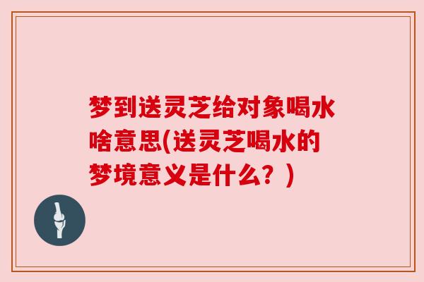 梦到送灵芝给对象喝水啥意思(送灵芝喝水的梦境意义是什么？)