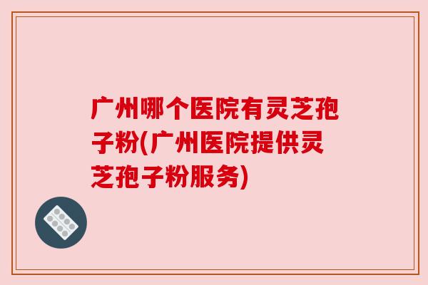 广州哪个医院有灵芝孢子粉(广州医院提供灵芝孢子粉服务)