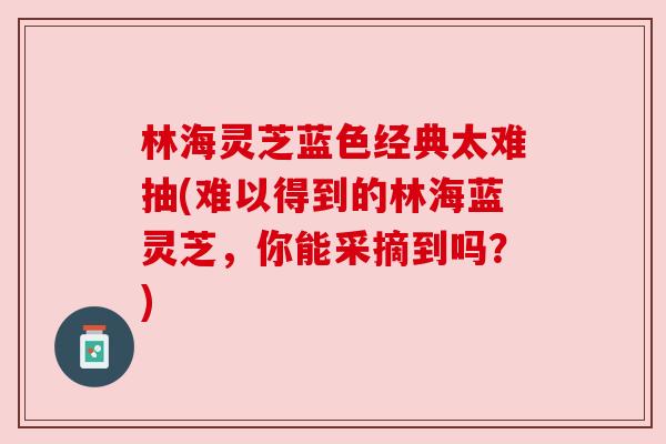 林海灵芝蓝色经典太难抽(难以得到的林海蓝灵芝，你能采摘到吗？)