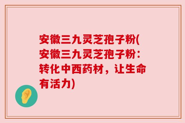 安徽三九灵芝孢子粉(安徽三九灵芝孢子粉：转化中西药材，让生命有活力)