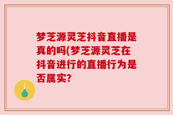 梦芝源灵芝抖音直播是真的吗(梦芝源灵芝在抖音进行的直播行为是否属实？