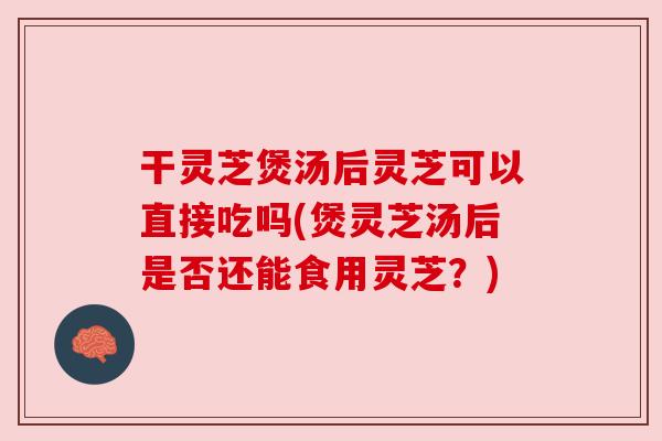 干灵芝煲汤后灵芝可以直接吃吗(煲灵芝汤后是否还能食用灵芝？)