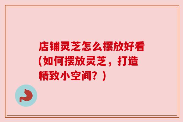 店铺灵芝怎么摆放好看(如何摆放灵芝，打造精致小空间？)