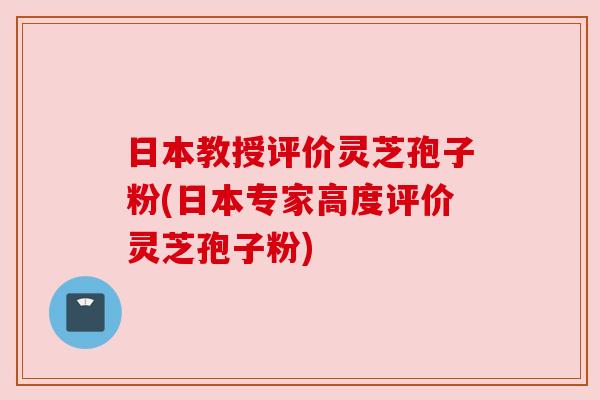 日本教授评价灵芝孢子粉(日本专家高度评价灵芝孢子粉)