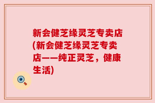 新会健芝缘灵芝专卖店(新会健芝缘灵芝专卖店——纯正灵芝，健康生活)