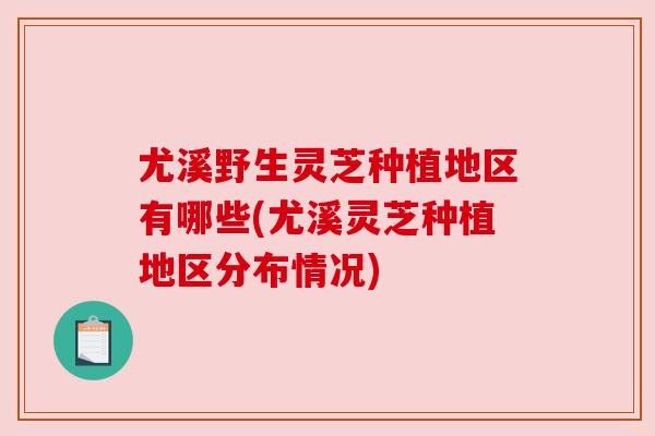 尤溪野生灵芝种植地区有哪些(尤溪灵芝种植地区分布情况)