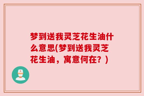 梦到送我灵芝花生油什么意思(梦到送我灵芝花生油，寓意何在？)