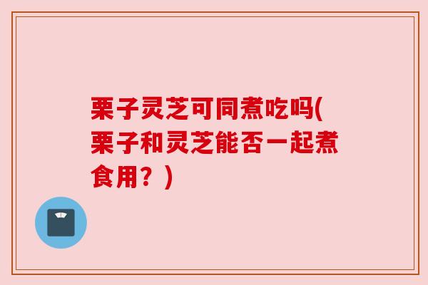 栗子灵芝可同煮吃吗(栗子和灵芝能否一起煮食用？)