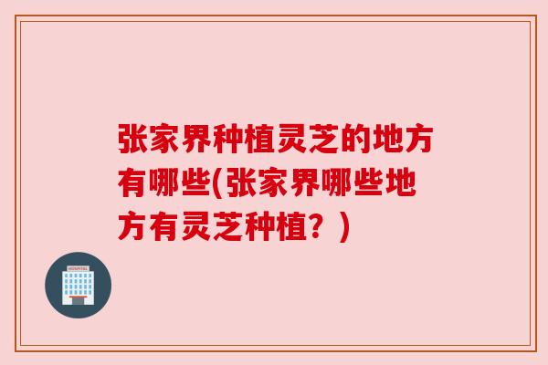 张家界种植灵芝的地方有哪些(张家界哪些地方有灵芝种植？)