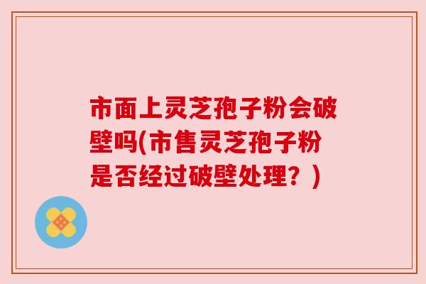 市面上灵芝孢子粉会破壁吗(市售灵芝孢子粉是否经过破壁处理？)