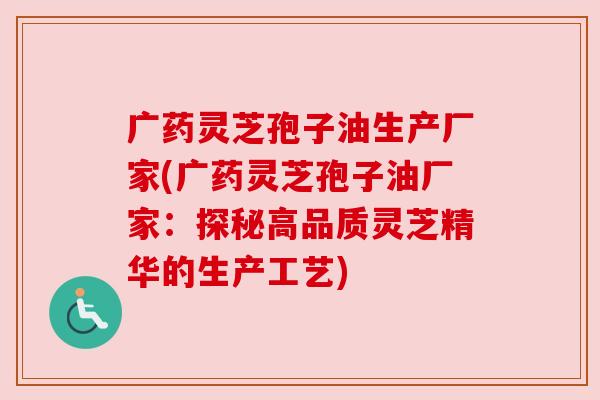 广药灵芝孢子油生产厂家(广药灵芝孢子油厂家：探秘高品质灵芝精华的生产工艺)