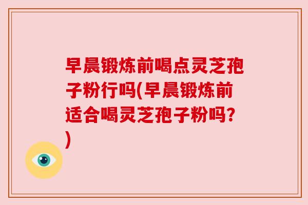 早晨锻炼前喝点灵芝孢子粉行吗(早晨锻炼前适合喝灵芝孢子粉吗？)