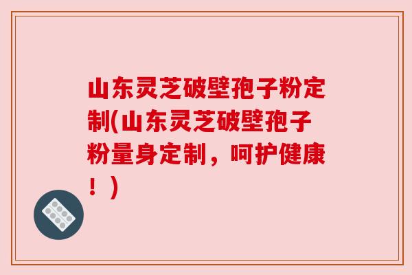 山东灵芝破壁孢子粉定制(山东灵芝破壁孢子粉量身定制，呵护健康！)