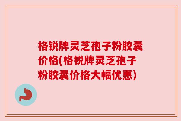 格锐牌灵芝孢子粉胶囊价格(格锐牌灵芝孢子粉胶囊价格大幅优惠)