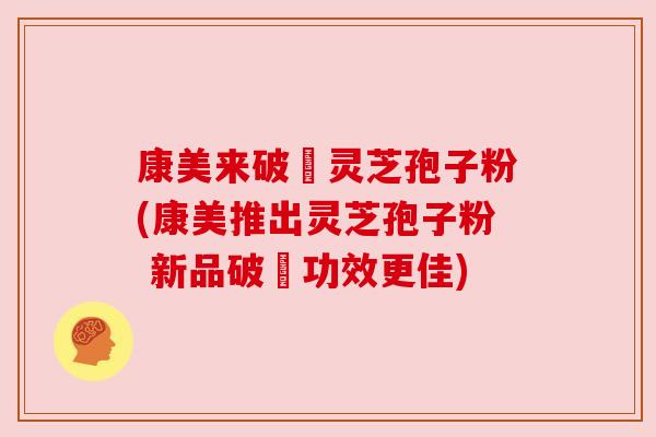 康美来破礕灵芝孢子粉(康美推出灵芝孢子粉 新品破礕功效更佳)